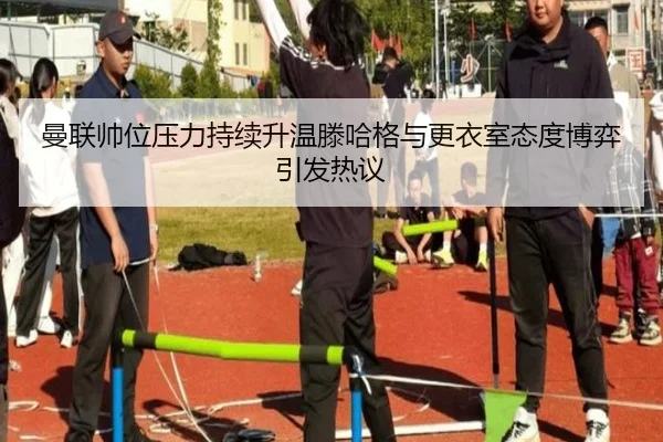曼联帅位压力持续升温滕哈格与更衣室态度博弈引发热议