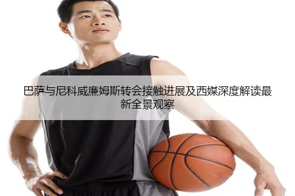 巴萨与尼科威廉姆斯转会接触进展及西媒深度解读最新全景观察
