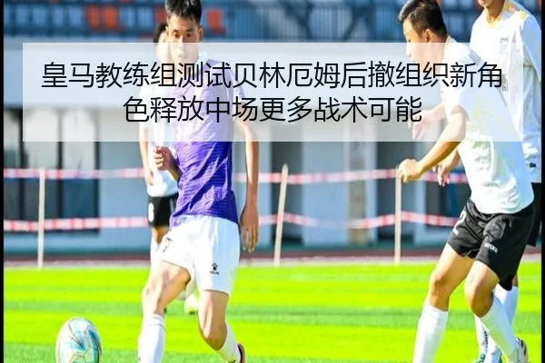皇马教练组测试贝林厄姆后撤组织新角色释放中场更多战术可能